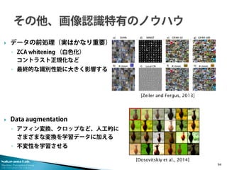 Nakayama Lab.
Machine Perception Group
The University of Tokyo
 データの前処理（実はかなり重要）
◦ ZCA whitening （白色化）
コントラスト正規化など
◦ 最終的な識別性能に大きく影響する
 Data augmentation
◦ アフィン変換、クロップなど、人工的に
さまざまな変換を学習データに加える
◦ 不変性を学習させる
94
[Zeiler and Fergus, 2013]
[Dosovitskiy et al., 2014]
 