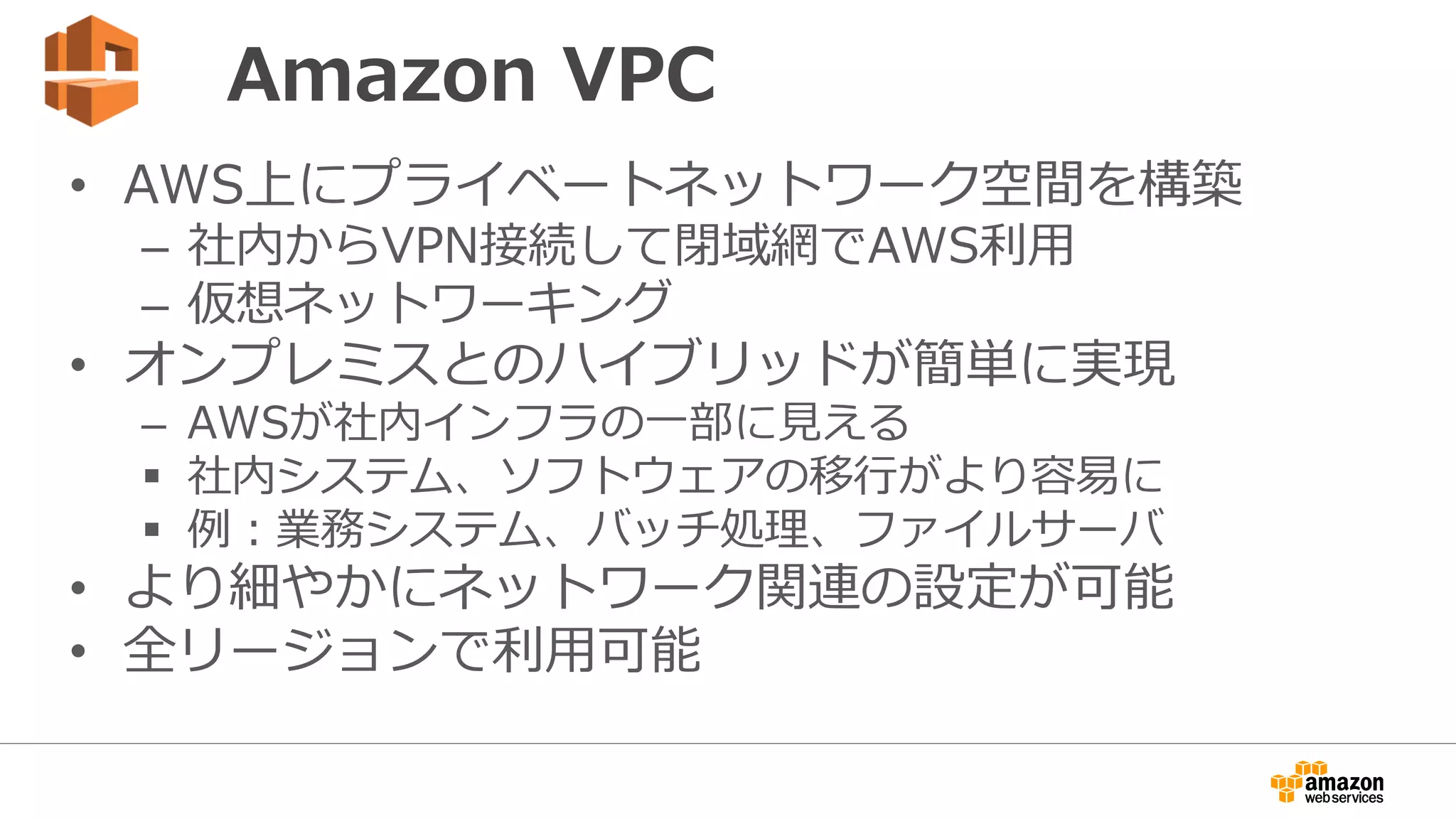 VPCを利用するメリット
• AWSアカウント登録をしたらすぐに利用可能
• 簡単に自社専用の仮想ネットワークを構築可能
• 物理的なデータセンターの利用契約やネットワーク機器
の配備は不要
• インターネットからアクセスできない、社内ユーザのみ
アクセス可能な仮想ネットワークの構築が可能
• 仮想ネットワークの構築自体は無料
 