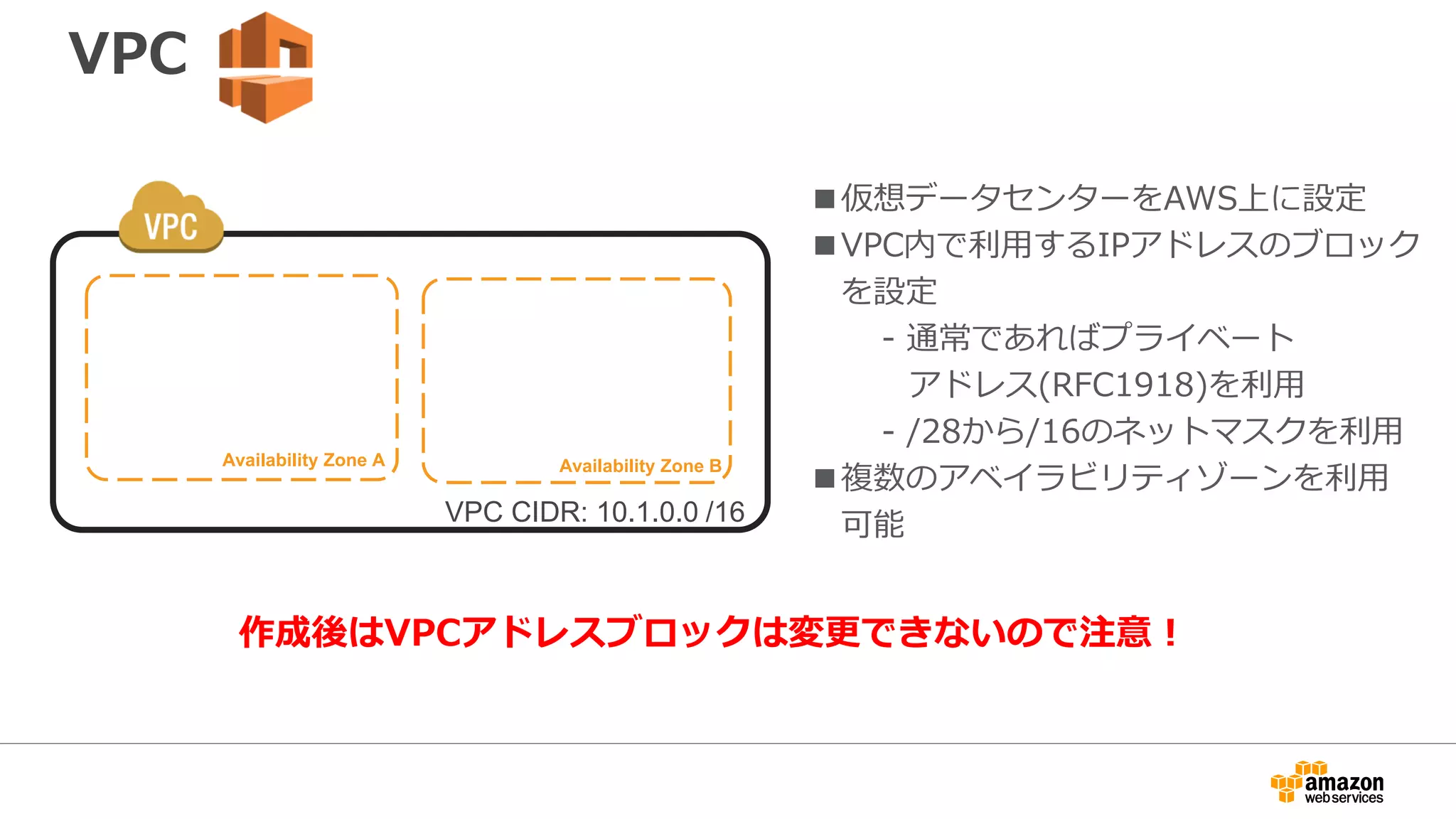 インターネットゲートウェイ
Subnet
Availability Zone A
Subnet
Availability Zone B
10.1.1.0/24 10.1.10.0/24
Internet
Gateway
VPC CIDR: 10.1.0.0 /16
InternetAWS Public
API Endpoints
■IGW=Internet Gateway
■EC2インスタンスにインターネットへの
接続を提供
■VPCにアタッチすることで利用可能
■サブネットでルーティング指定
■単一障害点や帯域幅のボトルネック
は存在しない
 