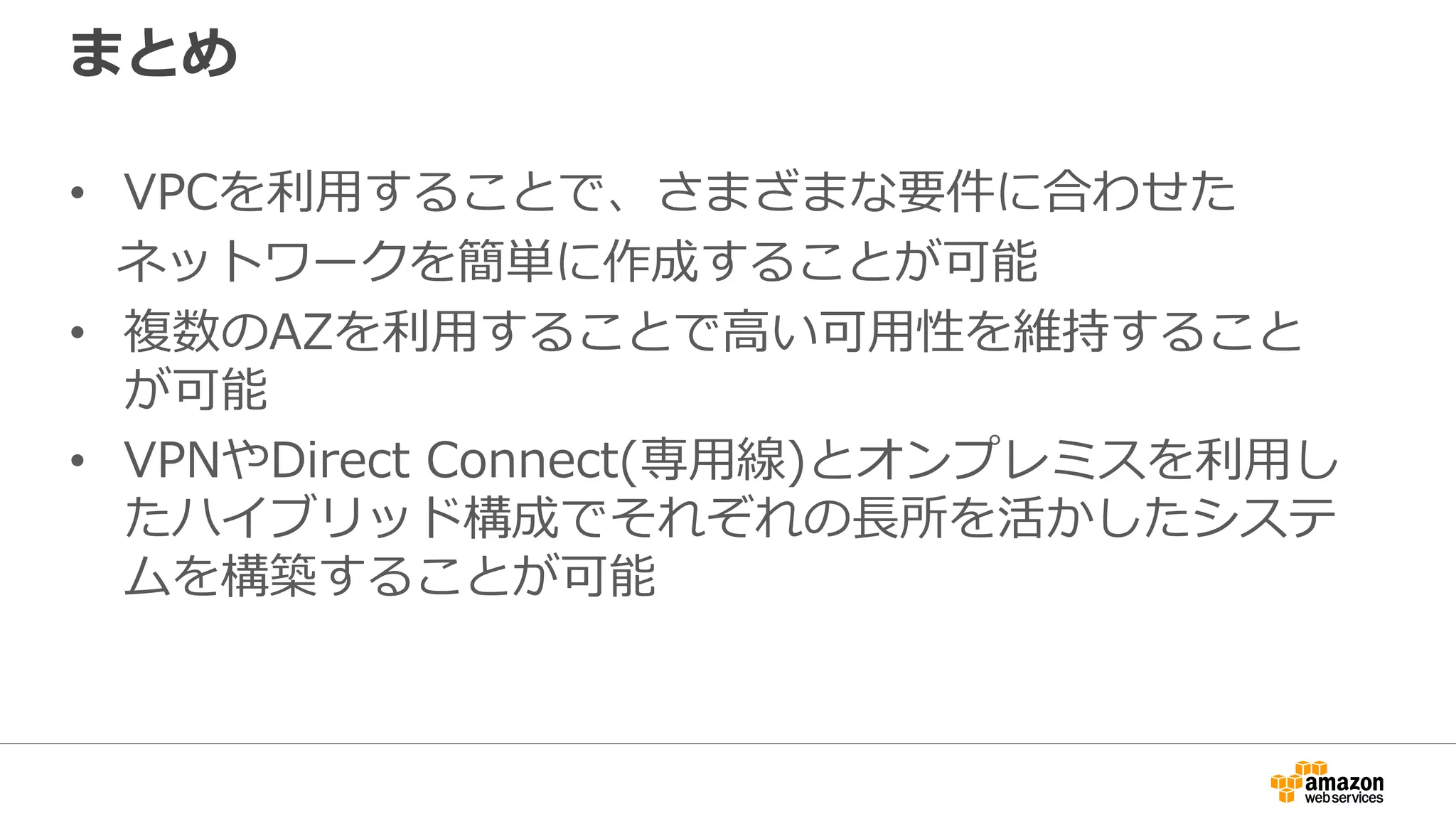 新機能：S3のVPCエンドポイント
Availability Zone A
pl-xxxxxxxx
Route Table
Destination Target
10.1.0.0/16 local
pl-xxxxxxxx vpce-xxxxxxxx
Private Subnet:
10.1.10.0/24
vpc
endpoint
S3 Prefix ■VPCエンドポイントをVPCに作成し、
プライベートサブネットからAWS
クラウド上のS3バケットにアクセス
が可能
■VPCエンドポイントを作成し、ルート
テーブルの宛先にS3のプレフィックス、
ターゲットにVPCエンドポイントを
指定することでS3への通信がVPC
エンドポイントを経由
■VPCエンドポイントポリシーでアクセス
制御が可能
■追加費用なし（トラフィック課金もなし）
vpce-xxxxxxxx
 