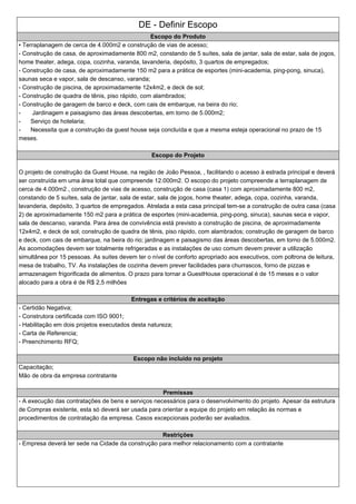 DE - Definir Escopo
Escopo do Produto
•Terraplanagem de cerca de 4.000m2 e construção de vias de acesso;
-Construção de casa, de aproximadamente 800 m2, constando de 5 suítes, sala de jantar, sala de estar, sala de jogos,
home theater, adega, copa, cozinha, varanda, lavanderia, depósito, 3 quartos de empregados;
-Construção de casa, de aproximadamente 150 m2 para a prática de esportes (mini-academia, ping-pong, sinuca),
saunas seca e vapor, sala de descanso, varanda;
-Construção de piscina, de aproximadamente 12x4m2, e deck de sol;
-Construção de quadra de tênis, piso rápido, com alambrados;
-Construção de garagem de barco e deck, com cais de embarque, na beira do rio;
- Jardinagem e paisagismo das áreas descobertas, em torno de 5.000m2;
- Serviço de hotelaria;
- Necessita que a construção da guest house seja concluída e que a mesma esteja operacional no prazo de 15
meses.
Escopo do Projeto
O projeto de construção da Guest House, na região de João Pessoa, , facilitando o acesso à estrada principal e deverá
ser construída em uma área total que compreende 12.000m2. O escopo do projeto compreende a terraplanagem de
cerca de 4.000m2 , construção de vias de acesso, construção de casa (casa 1) com aproximadamente 800 m2,
constando de 5 suítes, sala de jantar, sala de estar, sala de jogos, home theater, adega, copa, cozinha, varanda,
lavanderia, depósito, 3 quartos de empregados. Atrelada a esta casa principal tem-se a construção de outra casa (casa
2) de aproximadamente 150 m2 para a prática de esportes (mini-academia, ping-pong, sinuca), saunas seca e vapor,
sala de descanso, varanda. Para área de convivência está previsto a construção de piscina, de aproximadamente
12x4m2, e deck de sol; construção de quadra de tênis, piso rápido, com alambrados; construção de garagem de barco
e deck, com cais de embarque, na beira do rio; jardinagem e paisagismo das áreas descobertas, em torno de 5.000m2.
As acomodações devem ser totalmente refrigeradas e as instalações de uso comum devem prever a utilização
simultânea por 15 pessoas. As suites devem ter o nível de conforto apropriado aos executivos, com poltrona de leitura,
mesa de trabalho, TV. As instalações de cozinha devem prever facilidades para churrascos, forno de pizzas e
armazenagem frigorificada de alimentos. O prazo para tornar a GuestHouse operacional é de 15 meses e o valor
alocado para a obra é de R$ 2,5 milhões
Entregas e critérios de aceitação
- Certidão Negativa;
- Construtora certificada com ISO 9001;
- Habilitação em dois projetos executados desta natureza;
- Carta de Referencia;
- Preenchimento RFQ;
Escopo não incluído no projeto
Capacitação;
Mão de obra da empresa contratante
Premissas
-A execução das contratações de bens e serviços necessários para o desenvolvimento do projeto. Apesar da estrutura
de Compras existente, esta só deverá ser usada para orientar a equipe do projeto em relação às normas e
procedimentos de contratação da empresa. Casos excepcionais poderão ser avaliados.
Restrições
- Empresa deverá ter sede na Cidade da construção para melhor relacionamento com a contratante
 