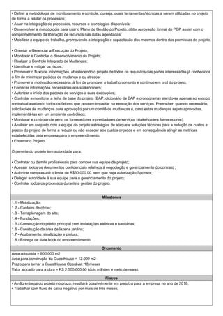 • Definir a metodologia de monitoramento e controle, ou seja, quais ferramentas/técnicas a serem utilizadas no projeto
de forma a relatar os processos;
• Atuar na integração de processos, recursos e tecnologias disponíveis;
• Desenvolver a metodologia para criar o Plano de Gestão do Projeto, obter aprovação formal do PGP assim com o
comprometimento da liberação de recursos nas datas agendadas;
• Mobilizar a equipe de trabalho, promovendo a integração e capacitação dos mesmos dentro das premissas do projeto;
• Orientar e Gerenciar a Execução do Projeto;
• Monitorar e Controlar o desenvolvimento do Projeto;
• Realizar o Controle Integrado de Mudanças;
• Identificar e mitigar os riscos;
• Promover o fluxo de informações, abastecendo o projeto de todos os requisitos das partes interessadas já conhecidos
a fim de minimizar pedidos de mudança e ou atrasos;
• Promover a motivação necessária, à fim de promover o trabalho conjunto e contínuo em prol do projeto;
• Fornecer informações necessárias aos stakeholders;
• Autorizar o início dos pacotes de serviços e suas execuções;
• Controlar e monitorar a linha de base do projeto (EAP, dicionário da EAP e cronograma) atendo-se apenas ao escopo
contratual avaliando todos os fatores que possam impactar na execução dos serviços. Preencher, quando necessário,
solicitações de mudanças para aprovação por um comitê de mudanças e, caso estas mudanças sejam aprovadas,
implementá-las em um ambiente controlado;
• Monitorar e controlar de perto os fornecedores e prestadores de serviços (stakeholders fornecedores);
• Analisar em conjunto com a equipe do projeto estratégias de ataque e soluções técnicas para a redução de custos e
prazos do projeto de forma a reduzir ou não exceder aos custos orçados e em consequência atingir as métricas
estabelecidas pela empresa para o empreendimento;
• Encerrar o Projeto.
O gerente do projeto tem autoridade para:
• Contratar ou demitir profissionais para compor sua equipe de projeto;
• Acessar todos os documentos confidenciais relativos à negociação e gerenciamento do contrato ;
• Autorizar compras até o limite de R$30.000,00, sem que haja autorização Sponsor;
• Delegar autoridade à sua equipe para o gerenciamento do projeto;
• Controlar todos os processos durante a gestão do projeto.
Milestones
1.1 - Mobilização;
1.2 - Canteiro de obras;
1.3 - Terraplenagem do site;
1.4 - Fundações;
1.5 - Construção do prédio principal com instalações elétricas e sanitárias;
1.6 - Construção da área de lazer e jardins;
1.7 - Acabamento: sinalização e pintura;
1.8 - Entrega de data book do empreendimento.
Orçamento
Área adquirida = 800.000 m2
Área para construção da Guesthouse = 12.000 m2
Prazo para tornar a GuestHouse Operável: 18 meses
Valor alocado para a obra = R$ 2.500.000,00 (dois milhões e meio de reais).
Riscos
• A não entrega do projeto no prazo, resultará possivelmente em prejuízo para a empresa no ano de 2016;
• Trabalhar com fluxo de caixa negativo por mais de três meses;
 