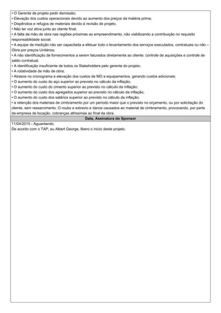 • O Gerente de projeto pedir demissão;
• Elevação dos custos operacionais devido ao aumento dos preços da matéria prima;
• Dispêndios e refugos de materiais devido à revisão de projeto.
• Não ter voz ativa junto ao cliente final;
• A falta de mão de obra nas regiões próximas ao empreendimento, não viabilizando a contribuição no requisito
responsabilidade social;
• A equipe de medição não ser capacitada a efetuar todo o levantamento dos serviços executados, contratuais ou não –
Obra por preços Unitários;
• A não identificação de fornecimentos a serem faturados diretamente ao cliente: controle de aquisições e controle de
saldo contratual;
• A identificação insuficiente de todos os Stakeholders pelo gerente do projeto;
• A rotatividade de mão de obra;
• Atrasos no cronograma e elevação dos custos de MO e equipamentos, gerando custos adicionais;
• O aumento do custo do aço superior ao previsto no cálculo da inflação;
• O aumento do custo do cimento superior ao previsto no cálculo da inflação;
• O aumento do custo dos agregados superior ao previsto no cálculo da inflação;
• O aumento do custo dos salários superior ao previsto no cálculo da inflação;
• a retenção dos materiais de cimbramento por um período maior que o previsto no orçamento, ou por solicitação do
cliente, sem ressarcimento. O roubo e extravio e danos causados ao material de cimbramento, provocando, por parte
da empresa de locação, cobranças altíssimas ao final da obra.
Data, Assinatura do Sponsor
11/04/2015 - Aguardando
De acordo com o TAP, eu Albert George, libero o inicio deste projeto.
 