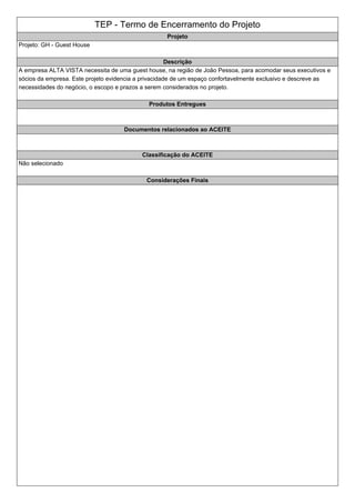 TEP - Termo de Encerramento do Projeto
Projeto
Projeto: GH - Guest House
Descrição
A empresa ALTA VISTA necessita de uma guest house, na região de João Pessoa, para acomodar seus executivos e
sócios da empresa. Este projeto evidencia a privacidade de um espaço confortavelmente exclusivo e descreve as
necessidades do negócio, o escopo e prazos a serem considerados no projeto.
Produtos Entregues
Documentos relacionados ao ACEITE
Classificação do ACEITE
Não selecionado
Considerações Finais
 
