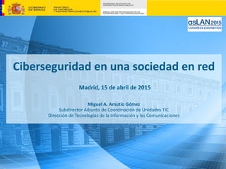 Ciberseguridad en una sociedad en red
Madrid, 15 de abril de 2015
Miguel A. Amutio Gómez
Subdirector Adjunto de Coordinación de Unidades TIC
Dirección de Tecnologías de la Información y las Comunicaciones
 