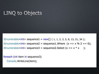 IEnumerable<int> sequence1 = new[] { 1, 1, 2, 3, 5, 8, 13, 21, 34 };
IEnumerable<int> sequence2 = sequence1.Where (x => x % 2 == 0);
IEnumerable<int> sequence3 = sequence2.Select (x => x * x );
foreach (int item in sequence3)
Console.WriteLine(item);
 