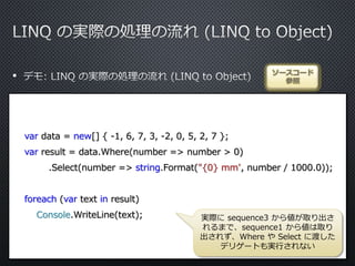 •
var data = new[] { -1, 6, 7, 3, -2, 0, 5, 2, 7 };
var result = data.Where(number => number > 0)
.Select(number => string.Format("{0} mm", number / 1000.0));
foreach (var text in result)
Console.WriteLine(text);
ソースコード
参照
実際に sequence3 から値が取り出さ
れるまで、sequence1 から値は取り
出されず、Where や Select に渡した
デリゲートも実行されない
 