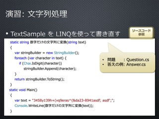•
static string 数字だけの文字列に変換(string text)
{
var stringBuilder = new StringBuilder();
foreach (var character in text) {
if (Char.IsDigit(character))
stringBuilder.Append(character);
}
return stringBuilder.ToString();
}
static void Main()
{
var text = "3458y139h+(vq9eras^(&da23-8941asdf; asdf';";
Console.WriteLine(数字だけの文字列に変換(text));
}
ソースコード
参照
• 問題 : Question.cs
• 答えの例: Answer.cs
 