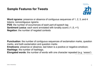 Zürcher Fachhochschule
12
Sample Features for Tweets
Word ngrams: presence or absence of contiguous sequences of 1, 2, 3, and 4
tokens; noncontiguous ngrams
POS: the number of occurrences of each part-of-speech tag
Sentiment Lexica: each word annotated with tonality score (-1..0..+1)
Negation: the number of negated contexts
Punctuation: the number of contiguous sequences of exclamation marks, question
marks, and both exclamation and question marks
Emoticons: presence or absence, last token is a positive or negative emoticon;
Hashtags: the number of hashtags;
Elongated words: the number of words with one character repeated (e.g. ‘soooo’)
from: Mohammad et al., SemEval 2013
 