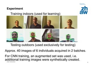 Zürcher Fachhochschule
29
Experiment
Testing outdoors (used exclusively for testing)
Training indoors (used for learning)
Approx. 40 images of 6 individuals acquired in 2 batches.
For CNN training, an augmented set was used, i.e.
additional training images were synthetically created.
 