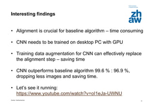Zürcher Fachhochschule
31
Interesting findings
• Alignment is crucial for baseline algorithm – time consuming
• CNN needs to be trained on desktop PC with GPU
• Training data augmentation for CNN can effectively replace
the alignment step – saving time
• CNN outperforms baseline algorithm 99.6 % : 96.9 %,
dropping less images and saving time.
• Let’s see it running:
https://www.youtube.com/watch?v=oI1eJa-UWNU
 