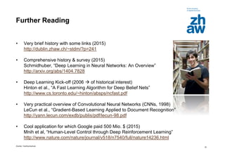 Zürcher Fachhochschule
32
Further Reading
• Very brief history with some links (2015)
http://dublin.zhaw.ch/~stdm/?p=241
• Comprehensive history & survey (2015)
Schmidhuber, “Deep Learning in Neural Networks: An Overview”
http://arxiv.org/abs/1404.7828
• Deep Learning Kick-off (2006  of historical interest)
Hinton et al., “A Fast Learning Algorithm for Deep Belief Nets”
http://www.cs.toronto.edu/~hinton/absps/ncfast.pdf
• Very practical overview of Convolutional Neural Networks (CNNs, 1998)
LeCun et al., “Gradient-Based Learning Applied to Document Recognition”
http://yann.lecun.com/exdb/publis/pdf/lecun-98.pdf
• Cool application for which Google paid 500 Mio. $ (2015)
Mnih et al, “Human-Level Control through Deep Reinforcement Learning”
http://www.nature.com/nature/journal/v518/n7540/full/nature14236.html
 