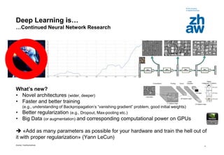 Zürcher Fachhochschule
4
Deep Learning is…
…Continued Neural Network Research
What’s new?
• Novel architectures (wider, deeper)
• Faster and better training
(e.g., understanding of Backpropagation’s “vanishing gradient” problem, good initial weights)
• Better regularization (e.g., Dropout, Max-pooling etc.)
• Big Data (or augmentation) and corresponding computational power on GPUs
 «Add as many parameters as possible for your hardware and train the hell out of
it with proper regularization» (Yann LeCun)
 