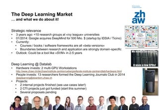 Zürcher Fachhochschule
7
The Deep Learning Market
… and what we do about it!
Strategic relevance
• 3 years ago: <10 research groups at «ivy league» universities
• 01/2014: Google acquires DeepMind for 500 Mio. $ (startup by IDSIA / Ticino)
• Currently:
• Courses / books / software frameworks are all «beta versions»
• Boundaries between research and application are strongly domain-specific
• Outlook: Could be a tool like «SVM» in 2-5 years
Deep Learning @ Datalab
• Hardware invests: 2 multi-GPU Workstations
http://www.zhaw.ch/de/zhaw/institute-zentren/uebergreifende-institute-zentren/dlab/hardware.html
• People invests: 13 researchers formed the Deep Learning Journals Club in 2014
deeplearning@downbirn.zhaw.ch
• Projects:
• 2 internal projects finished (see use cases later!)
• 2 CTI projects just got funded (start this summer)
• Several proposals pending
 