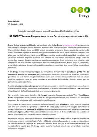 Comunicado de imprensa
Coimbra, 15 de Abril 2015
Fundadores da ISA lançam spin-off focado na Eficiência Energética
ISA ENERGY fornece Poupanças como um Serviço e expande-se para o UK
Energy Savings as a Service (ESaaS) é a proposta de valor da ISA Energy (www.isaenergy.pt), o mais recente
spin-off da ISA - Intelligent Sensing Anywhere, empresa sediada em Coimbra, a primeira PME portuguesa cotada
no mercado de capitais NYSE Alternext Lisbon. Depois de, no ano 2000, ter sido pioneira no lançamento de uma
solução de monitorização remota baseada em Software as a Service (SaaS) para o mercado do Oil & Gas, a qual
catapultou a empresa para a liderança mundial na telemetria do gás, a ISA Energy combina agora uma forte
capacidade tecnológica com um serviço ao cliente de grande qualidade para fornecer aos seus clientes
poupanças de energia como um serviço. Esta proposta de valor assegura aos seus clientes poupanças desde o
momento zero o que tem sido comprovado nos mais variados segmentos de mercado: instituições bancárias,
hotéis, hospitais, aeroportos, universidades, escolas e demais edifícios públicos, estatais ou municipais, bem
como PMEs e consumidores domésticos.
A ISA Energy é uma empresa tecnológica, especializada no fornecimento de soluções de gestão ativa do
consumo de energia, em tempo real, para consumidores industriais, comerciais, de serviços e residenciais,
garantindo aos seus clientes redução imediata de custos bem como os meios para fazerem face aos futuros
tarifários energéticos, cada vez mais complexos e abundantes, encontrando a melhor solução para as
particularidades de cada cliente.
A gestão ativa da energia em tempo real permite aos consumidores minimizarem, otimizarem e monetizarem
o seu consumo de energia, beneficiando da implementação de várias medidas e instrumentos ESCO disponíveis
e tirando partido da flexibilidade associada ao seu consumo de energia.
Para as utilities e operadores de rede, a ISA Energy é o parceiro chave para a criação de VPPs - Virtual Power
Plants, assegurando o balanceamento da rede e a redução dos consumos de pico, através da sua plataforma
integrada e das soluções de ADR – Automatic Demand Response.
Com cerca de 40 colaboradores experientes e altamente qualificados, a ISA Energy é uma empresa inovadora
com forte conhecimento e experiência na Internet das Coisas (IoT), desenvolvendo soluções de hardware e
software, plataformas de comunicação M2M baseadas na Cloud e serviços móveis para aplicações para as casas
e cidades inteligentes, adquirindo e processando diariamente milhões de dados para fornecer aos seus clientes
valiosa informação a partir do seu datacenter para todo o mundo.
As principais soluções tecnológicas oferecidas pela ISA Energy são o Cloogy, solução de gestão integrada de
energia para ambiente residencial e para PMEs, e o KiSense, uma solução de gestão de energia com capacidades
de controlo remoto de cargas (ADR). A evolução contínua destas soluções é alavancada pela estratégia de
inovação aberta seguida pela ISA Energy e pelas parcerias mantidas com diversas universidades e centros
tecnológicos europeus.
 