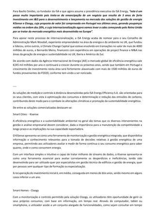 Para Basílio Simões, co-fundador da ISA e que agora assume a presidência executiva da ISA Energy, “este é um
passo muito importante pois trata-se da emancipação de um negócio que resulta de 3 anos de forte
investimento em I&D para o desenvolvimento e lançamento no mercado das soluções de gestão de energia
KiSense e Cloogy, cuja proposta de valor foi comprovada em Portugal nos últimos anos, gerando poupanças
médias na ordem dos 20%, e cuja internacionalização agora vamos levar a cabo começando pelo Reino Unido
por se tratar do mercado energético mais desenvolvido na Europa”.
Para apoiar neste processo de internacionalização, a ISA Energy acaba de nomear para o seu Conselho de
Administração Mark Woodall, experiente empreendedor na área da energia e do ambiente no UK, que fundou
e liderou, entre outros, o Climate Change Capital que esteve envolvido em transações no valor de mais de 4000
milhões de euros, e Bernardo Meira, financeiro com experiência em operações de project finance e M&A nas
áreas da geração de energia e sustentabilidade no UK, Iberia e América do Sul.
De acordo com dados da Agência Internacional de Energia (AIE) o mercado global de eficiência energética vale
€245 mil milhões por ano e continuará a crescer durante os próximos anos, sendo que também em Portugal o
crescimento do investimento nesta área será fortemente alavancado com mais de 1500 milhões de euros de
fundos provenientes do P2020, conforme tem vindo a ser noticiado.
----
As soluções de medição e controlo à distância desenvolvidas pela ISA Energy Efficiency S.A. são orientadas para
os seus clientes, com vista à optimização dos consumos e determinação e redução das emissões de carbono,
contribuindo deste modo para o combate às alterações climáticas e promoção da sustentabilidade energética.
De entre as soluções comercializadas destacam-se:
Smart Cities - Kisense
A eficiência energética e a sustentabilidade ambiental no geral são temas que os diversos intervenientes na
gestão e análise empresarial devem considerar, dada a importância para a manutenção da competitividade a
longo prazo e as implicações na sua capacidade exportadora.
O KiSense apresenta-se como uma ferramenta de monitorização e gestão energética integrada, que disponibiliza
informação e conhecimento relevantes para a tomada de decisões relativas à gestão energética de uma
empresa, permitindo aos utilizadores avaliar e medir de forma contínua o seu consumo energético para saber
quanto, onde e como consomem energia.
Com um interface simples e intuitivo e capaz de tratar milhares de streams de dados, o Kisense apresenta-se
como uma ferramenta essencial para avaliar corretamente os desperdícios e ineficiências, tendo sido
desenvolvido para ser utilizado quer por especialistas em gestão técnica de edifícios e gestão de energia, quer
por pessoas sem qualquer tipo de formação ou especialização.
A recuperação do investimento inicial é, em média, conseguida em menos de dois anos, sendo mesmo em alguns
casos inferior a um ano.
Smart Homes - Cloogy
Com a monitorização e controlo permitido pela solução Cloogy, os utilizadores têm oportunidade de gerir os
seus próprios consumos, com base em informação, em tempo real. Através do computador, tablet ou
smartphone, o utilizador acede a um conjunto alargado de funcionalidades, como sejam consultar em tempo
 