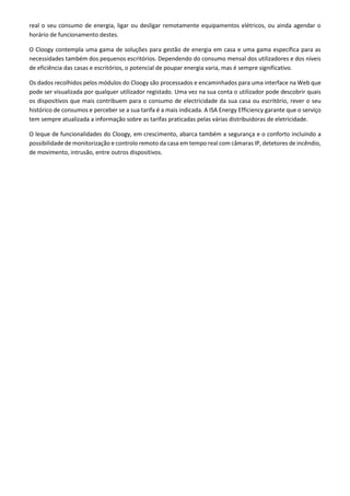 real o seu consumo de energia, ligar ou desligar remotamente equipamentos elétricos, ou ainda agendar o
horário de funcionamento destes.
O Cloogy contempla uma gama de soluções para gestão de energia em casa e uma gama específica para as
necessidades também dos pequenos escritórios. Dependendo do consumo mensal dos utilizadores e dos níveis
de eficiência das casas e escritórios, o potencial de poupar energia varia, mas é sempre significativo.
Os dados recolhidos pelos módulos do Cloogy são processados e encaminhados para uma interface na Web que
pode ser visualizada por qualquer utilizador registado. Uma vez na sua conta o utilizador pode descobrir quais
os dispositivos que mais contribuem para o consumo de electricidade da sua casa ou escritório, rever o seu
histórico de consumos e perceber se a sua tarifa é a mais indicada. A ISA Energy Efficiency garante que o serviço
tem sempre atualizada a informação sobre as tarifas praticadas pelas várias distribuidoras de eletricidade.
O leque de funcionalidades do Cloogy, em crescimento, abarca também a segurança e o conforto incluindo a
possibilidade de monitorização e controlo remoto da casa em tempo real com câmaras IP, detetores de incêndio,
de movimento, intrusão, entre outros dispositivos.
 