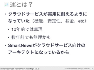 #SmartTechNight / SmartNews Tech Night Vol.2 © SmartNews Inc. All right reserved. 23
運とは？
• クラウドサービスが実用に耐えるように
なっていた（機能、安定...