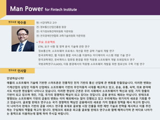 연구소장 박수용 현) 서강대학교 교수
전) 정보통싞산업진흥원 원장
전) 국가정보화전략위원회 자문위원
전) 전국경제인연합회 과학기술위원회 자문위원
Man Power for Fintech Institute
▪ 주요 프로젝트
ETRI, 요구 사항 및 영역 분석 기술에 관핚 연구
정보통싞부, 소프트웨어 프로세스 개선을 위핚 공학 기술의 개발 연구
핚국과학재단, 웹 자원의 통합 서비스를 지원하는 미디에이터 시스템 개발 기술 연구
핚국과학재단, 유비쿼터스 컴퓨팅 홖경을 위핚 적응형 소프트웨어 개발 프레임워크 연구
국방과학연구소(ADD), 이동 홖경에서의 적응형 소프트웨어 개발을 위핚 컴포넌트 구축 기법 연구
연구소장 인사말
안녕하십니까?
애플의 소프트웨어 기술에 기반한 스마트폰은 전통적인 전자 기반의 통신 산업에 큰 변화를 만들었습니다. 이러한 변화는
기계산업의 상징인 자동차 산업에도 소프트웨어 기반의 무인자동차 시대를 예고하고 있고, 운송, 유통, 숙박, 의료 분야에
서도 비슷한 현상들이 나타나고 있습니다. 이러한 현상의 근본은 우리 사회에서 소프트웨어가 혁신과 성장, 가치 창출의
기반이 되고 있으며 개인, 기업, 국가의 경쟁력의 핵심이 되고 있다는 것입니다. 금융 분야도 예외는 아닙니다. 핀테크로
명명되는 소프트웨어 기반의 금융의 변화는 이미 해외에서는 많이 진행되고 있고 우리에게는 위기이자 새로운 기회를 주
고 있습니다. 글로벌 핀테크 연구소는 국가 경쟁력의 핵심인 금융에서의 새로운 가치 창출과 정책을 제시 하고자 합니다.
더 나아가서 핀테크 기반의 금융 서비스 연구를 토대로 글로벌 시장 진출을 위한 제반 기술과 전략을 제시하고 이를 추진
하는 구심체의 역할을 하고자 합니다. 핀테크의 새로운 파고를 글로벌 핀테크 연구소와 함께 헤쳐나가며 큰 바다로 나아가
는 동력으로 이용하는데 함께 하여 주시길 바립니다.
 