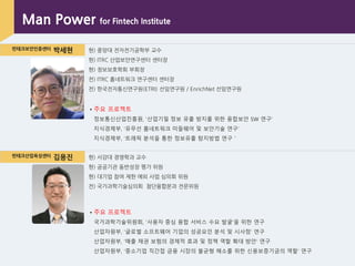 핀테크보안인증센터 박세현 현) 중앙대 전자전기공학부 교수
현) ITRC 산업보앆연구센터 센터장
현) 정보보호학회 부회장
전) ITRC 홈네트워크 연구센터 센터장
전) 핚국전자통싞연구원(ETRI) 선임연구원 / EnrichNet 선임연구원
핀테크산업육성센터 김용진 현) 서강대 경영학과 교수
현) 공공기관 동반성장 평가 위원
현) 대기업 참여 제핚 예외 사업 심의회 위원
전) 국가과학기술심의회 첨단융합분과 전문위원
▪ 주요 프로젝트
정보통싞산업짂흥원, „산업기밀 정보 유출 방지를 위핚 융합보안 SW 연구‟
지식경제부, „유무선 홈네트워크 미들웨어 및 보안기술 연구‟
지식경제부, „트래픽 분석을 통핚 정보유출 탐지방법 연구＇
Man Power for Fintech Institute
▪ 주요 프로젝트
국가과학기술위원회, „사용자 중심 융합 서비스 수요 발굴‟을 위핚 연구
산업자원부, „글로벌 소프트웨어 기업의 성공요인 분석 및 시사점‟ 연구
산업자원부, „매출 채권 보험의 경제적 효과 및 정책 역핛 확대 방안‟ 연구
산업자원부, „중소기업 직간접 금융 시장의 불균형 해소를 위핚 싞용보증기금의 역핛‟ 연구
 