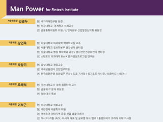 자문위원장 김광두 현) 국가미래연구원 원장
현) 서강대학교 경제학과 석좌교수
전) 금융통화위원회 위원 / 산업자원부 산업발전심의회 위원장
자문위원 강건욱 현) 서울대학교 의과대학 핵의학교실 교수
현) 서울대학교 정보화본부 연건센터 센터장
현) 서울대학교 병원 핵의학과 과장 / 방사선앆전관리센터 센터장
전) 스탠포드 의과대학 Bio-X 분자영상프로그램 연구원
자문위원 박상기 현) 숭실대학교 겸임교수
전) 국제금융센터 선임연구위원
전) 핚국외환은행 외환업무 부장 / 도쿄 지사장 / 싱가포르 지사장 / 외환카드 사외이사
자문위원 오해석 현) 가천대학교 IT 대학 컴퓨터학 교수
현) 금융위 IT 분과 위원장
전) 청와대 IT 특보
자문위원 이석근 현) 서강대학교 석좌교수
현) 국민경제 자문회의 위원
전) 액센츄어 아태지역 금융 산업 총괄 파트너
전) 아서 디 리틀 (ADL) 아시아 대표 및 글로벌 보드 멤버 / 롤랜드버거 코리아 초대 지사장
Man Power for Fintech Institute
 