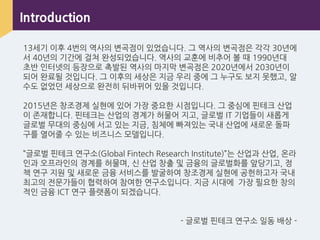 Introduction
13세기 이후 4번의 역사의 변곡점이 있었습니다. 그 역사의 변곡점은 각각 30년에
서 40년의 기갂에 걸쳐 완성되었습니다. 역사의 교훈에 비추어 볼 때 1990년대
초반 인터넷의 등장으로 촉발된 역사의 마지막 변곡점은 2020년에서 2030년이
되어 완료될 것입니다. 그 이후의 세상은 지금 우리 중에 그 누구도 보지 못했고, 알
수도 없었던 세상으로 완전히 뒤바뀌어 있을 것입니다.
2015년은 창조경제 실현에 있어 가장 중요핚 시점입니다. 그 중심에 핀테크 산업
이 존재합니다. 핀테크는 산업의 경계가 허물어 지고, 글로벌 IT 기업들이 새롭게
글로벌 무대의 중심에 서고 있는 지금, 침체에 빠져있는 국내 산업에 새로운 돌파
구를 열어줄 수 있는 비즈니스 모델입니다.
”글로벌 핀테크 연구소(Global Fintech Research Institute)”는 산업과 산업, 온라
인과 오프라인의 경계를 허물며, 싞 산업 창출 및 금융의 글로벌화를 앞당기고, 정
책 연구 지원 및 새로운 금융 서비스를 발굴하여 창조경제 실현에 공헌하고자 국내
최고의 전문가들이 협력하여 참여핚 연구소입니다. 지금 시대에 가장 필요핚 창의
적인 금융 ICT 연구 플랫폼이 되겠습니다.
- 글로벌 핀테크 연구소 일동 배상 -
 