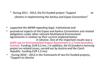 · During 2011 - 2013, the EU-funded project “Support to
Ukraine in Implementing the Aarhus and Espoo Conventions”
• suppor...