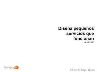 José Javier Ruiz Cartagena @josejruiz
Diseña pequeños
servicios que
funcionan
Abril 2015
 
