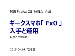 ギークスマホ「 Fx0 」
入手と運用
関東 Firefox OS 勉強会 #10
2015.04.14 可知 豊
Clean Version
 