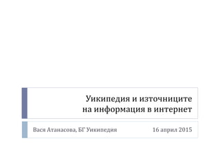 Уикипедия и източниците
на информация в интернет
Вася Атанасова, БГ Уикипедия 16 април 2015
 