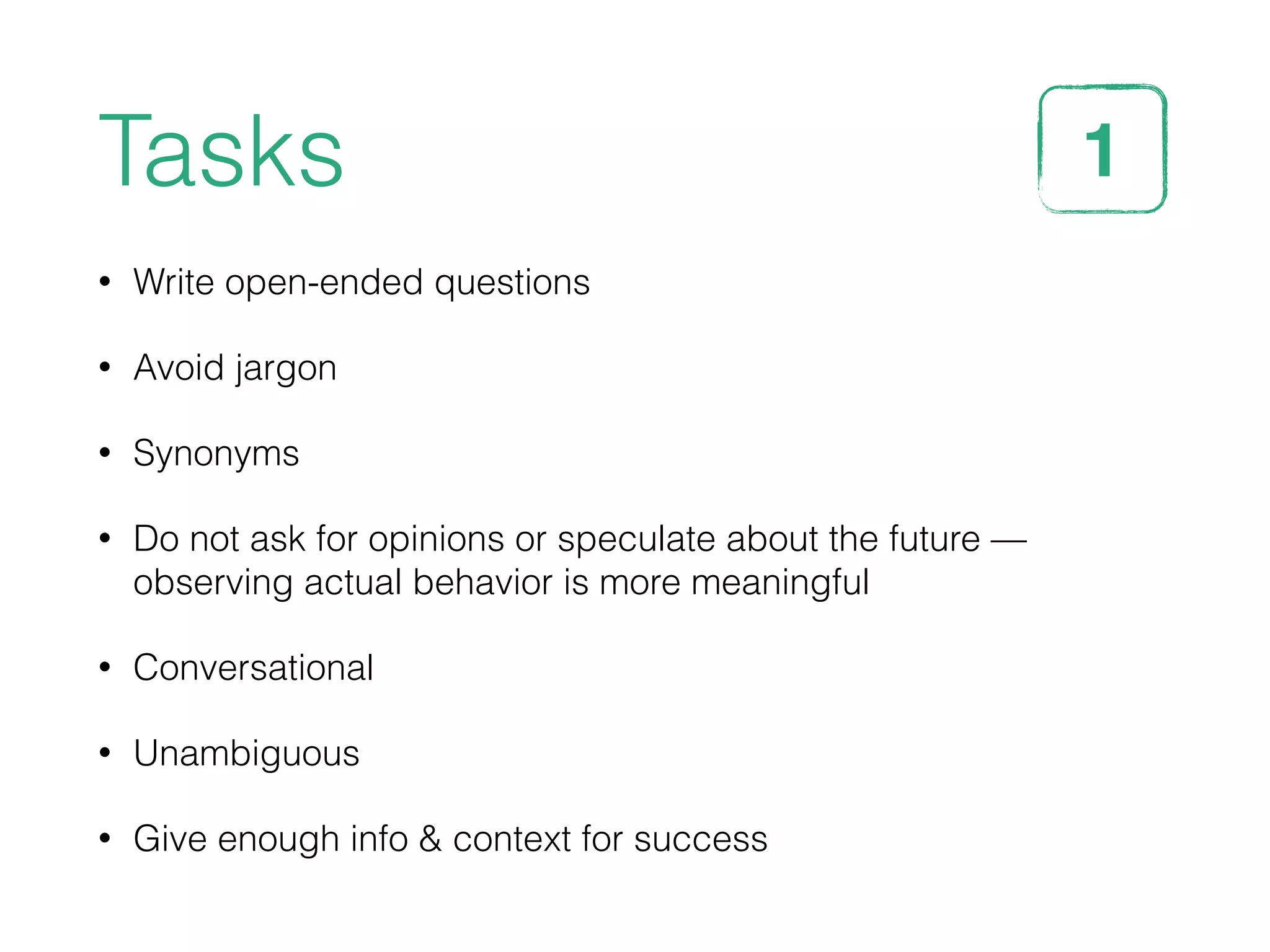Tasks
• Write open-ended questions
• Avoid jargon
• Synonyms
• Do not ask for opinions or speculate about the future —
observing actual behavior is more meaningful
• Conversational
• Unambiguous
• Give enough info & context for success
1STEP
 