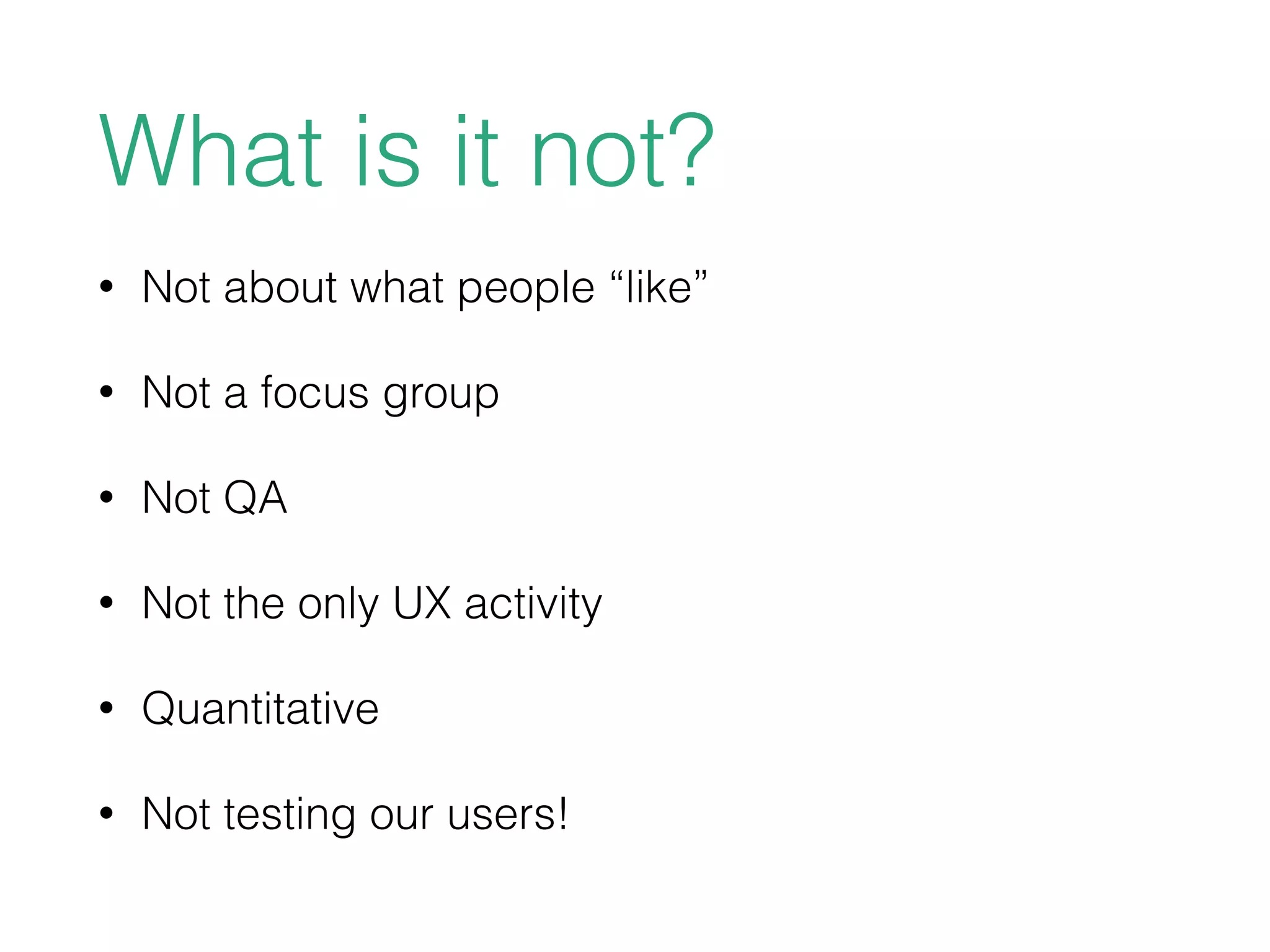 What is it not?
• Not about what people “like”
• Not a focus group
• Not QA
• Not the only UX activity
• Quantitative
• Not testing our users!
 