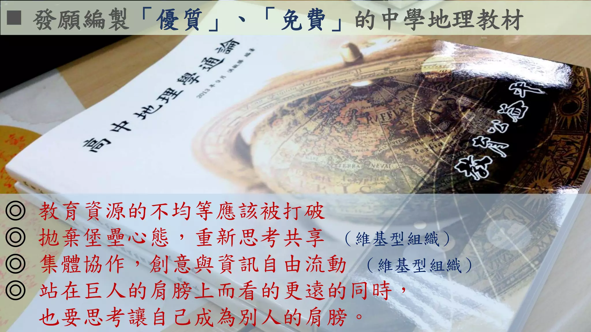  發願編製「優質」、「免費」的中學地理教材
◎ 教育資源的不均等應該被打破
◎ 拋棄堡壘心態，重新思考共享 （維基型組織）
◎ 集體協作，創意與資訊自由流動 （維基型組織）
◎ 站在巨人的肩膀上而看的更遠的同時，
也要思考讓自己成為別人的肩膀。
 