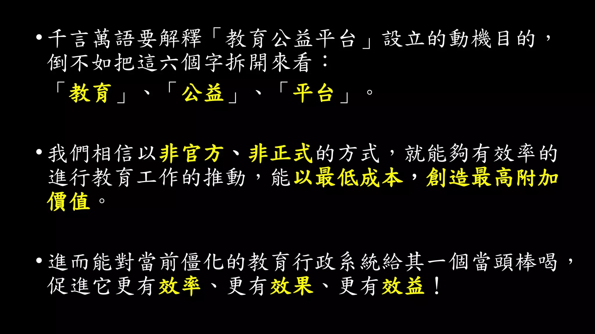 •千言萬語要解釋「教育公益平台」設立的動機目的，
倒不如把這六個字拆開來看：
「教育」、「公益」、「平台」。
•我們相信以非官方、非正式的方式，就能夠有效率的
進行教育工作的推動，能以最低成本，創造最高附加
價值。
•進而能對當前僵化的教育行政系統給其一個當頭棒喝，
促進它更有效率、更有效果、更有效益！
 