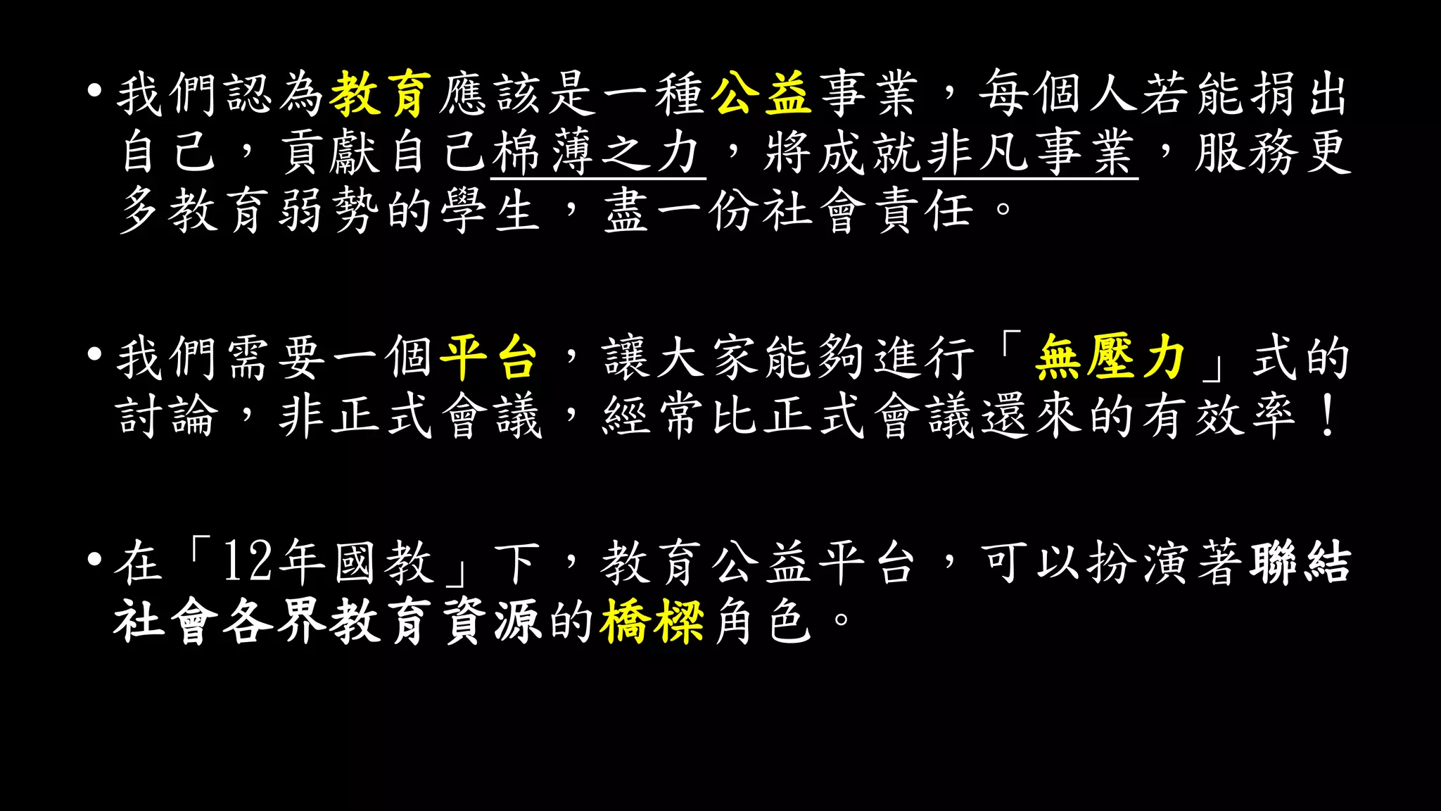 •我們認為教育應該是一種公益事業，每個人若能捐出
自己，貢獻自己棉薄之力，將成就非凡事業，服務更
多教育弱勢的學生，盡一份社會責任。
•我們需要一個平台，讓大家能夠進行「無壓力」式的
討論，非正式會議，經常比正式會議還來的有效率！
•在「12年國教」下，教育公益平台，可以扮演著聯結
社會各界教育資源的橋樑角色。
 