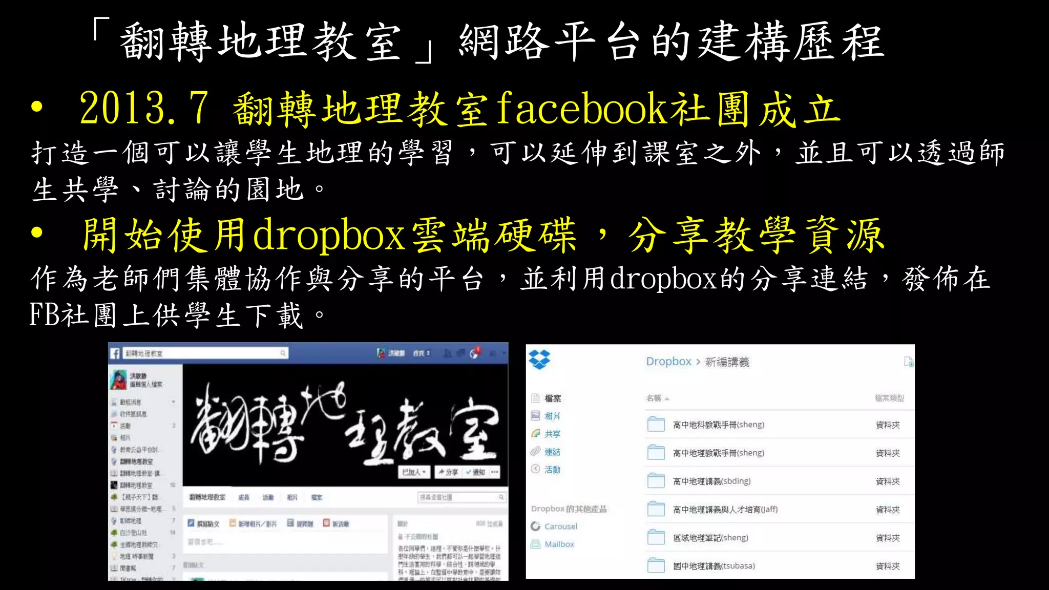 「翻轉地理教室」網路平台的建構歷程
• 2013.7 翻轉地理教室facebook社團成立
打造一個可以讓學生地理的學習，可以延伸到課室之外，並且可以透過師
生共學、討論的園地。
• 開始使用dropbox雲端硬碟，分享教學資源
作為老師們集體協作與分享的平台，並利用dropbox的分享連結，發佈在
FB社團上供學生下載。
 