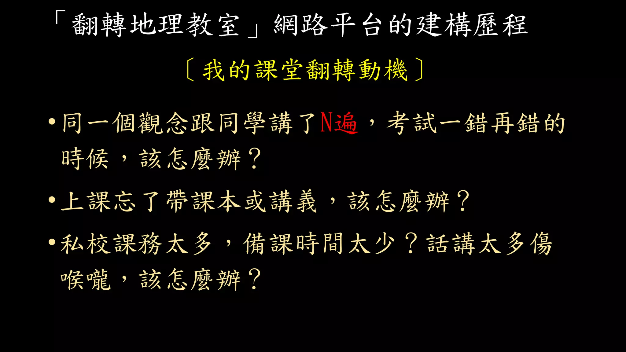 「翻轉地理教室」網路平台的建構歷程
〔我的課堂翻轉動機〕
•同一個觀念跟同學講了N遍，考試一錯再錯的
時候，該怎麼辦？
•上課忘了帶課本或講義，該怎麼辦？
•私校課務太多，備課時間太少？話講太多傷
喉嚨，該怎麼辦？
 