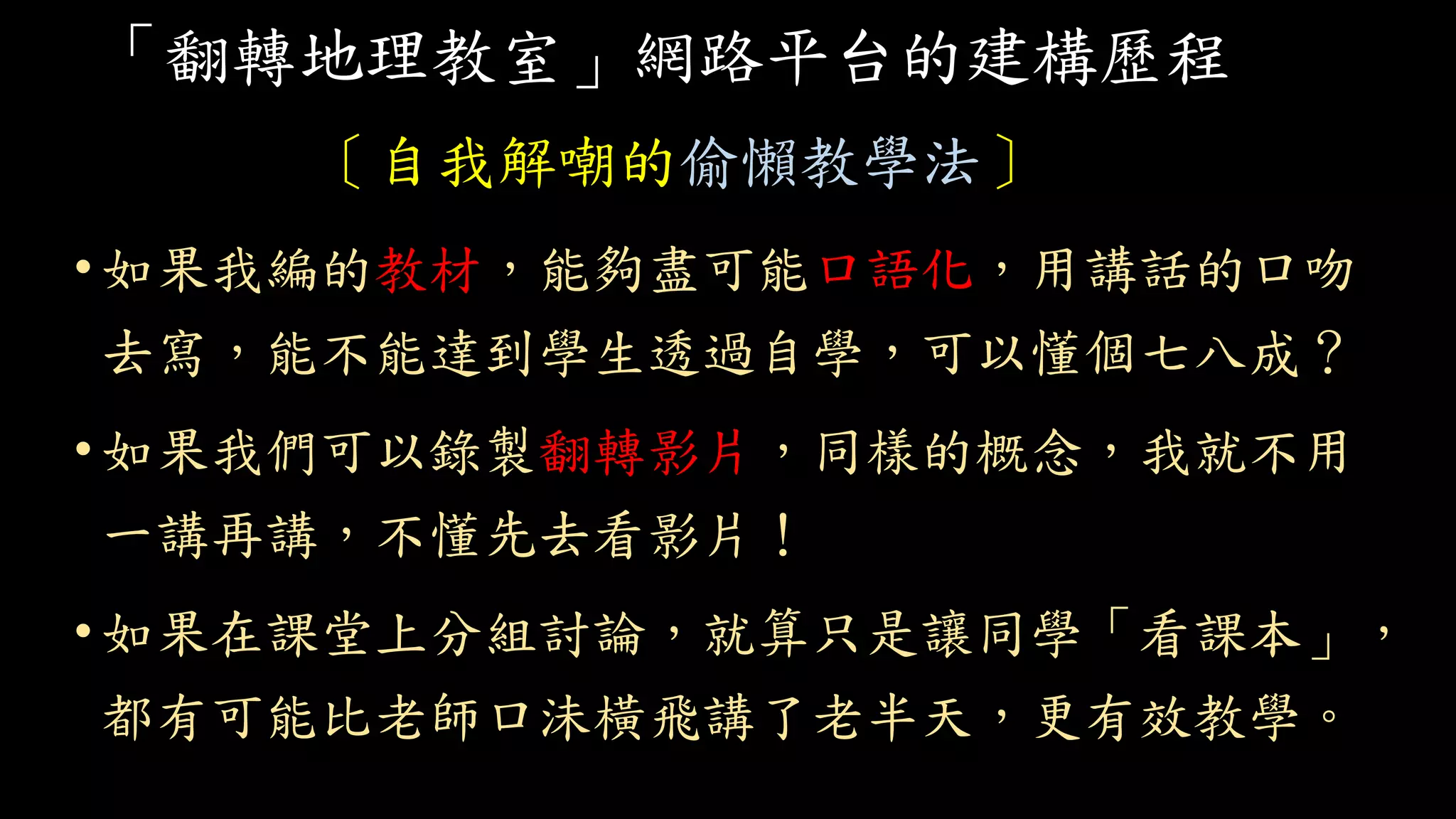 「翻轉地理教室」網路平台的建構歷程
〔自我解嘲的偷懶教學法〕
•如果我編的教材，能夠盡可能口語化，用講話的口吻
去寫，能不能達到學生透過自學，可以懂個七八成？
•如果我們可以錄製翻轉影片，同樣的概念，我就不用
一講再講，不懂先去看影片！
•如果在課堂上分組討論，就算只是讓同學「看課本」，
都有可能比老師口沬橫飛講了老半天，更有效教學。
 