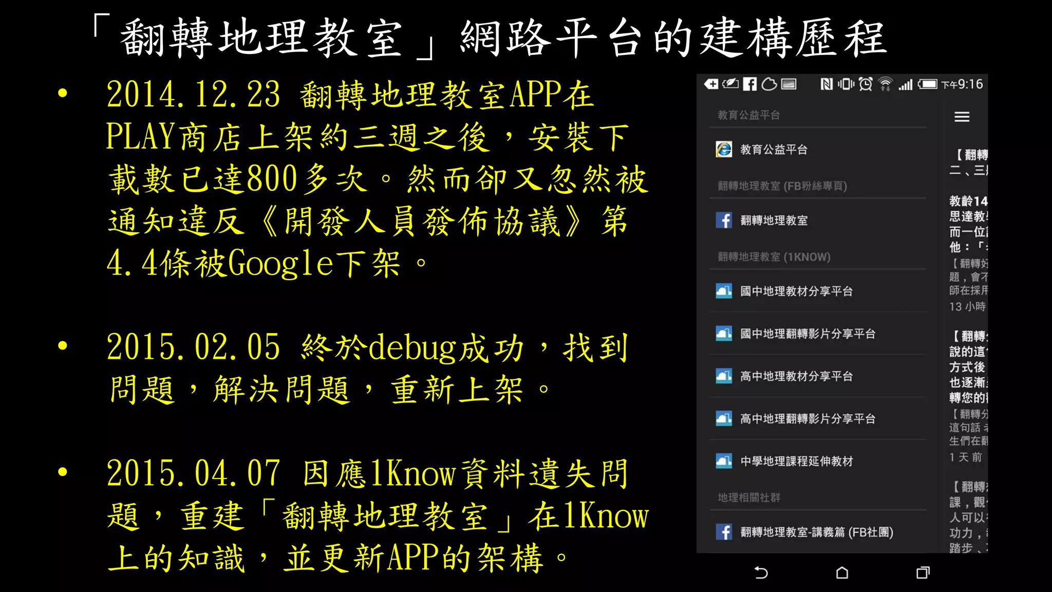 「翻轉地理教室」網路平台的建構歷程
• 2014.12.23 翻轉地理教室APP在
PLAY商店上架約三週之後，安裝下
載數已達800多次。然而卻又忽然被
通知違反《開發人員發佈協議》第
4.4條被Google下架。
• 2015.02.05 終於debug成功，找到
問題，解決問題，重新上架。
• 2015.04.07 因應1Know資料遺失問
題，重建「翻轉地理教室」在1Know
上的知識，並更新APP的架構。
 