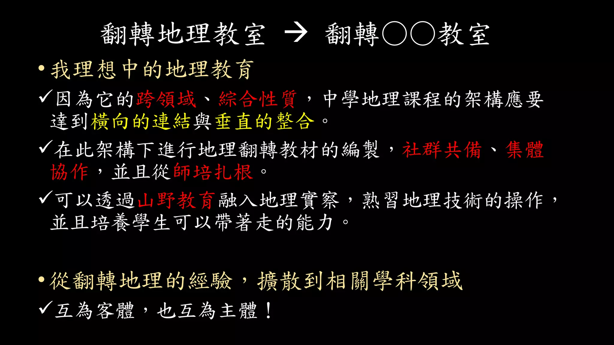翻轉地理教室  翻轉○○教室
• 我理想中的地理教育
因為它的跨領域、綜合性質，中學地理課程的架構應要
達到橫向的連結與垂直的整合。
在此架構下進行地理翻轉教材的編製，社群共備、集體
協作，並且從師培扎根。
可以透過山野教育融入地理實察，熟習地理技術的操作，
並且培養學生可以帶著走的能力。
•從翻轉地理的經驗，擴散到相關學科領域
互為客體，也互為主體！
 