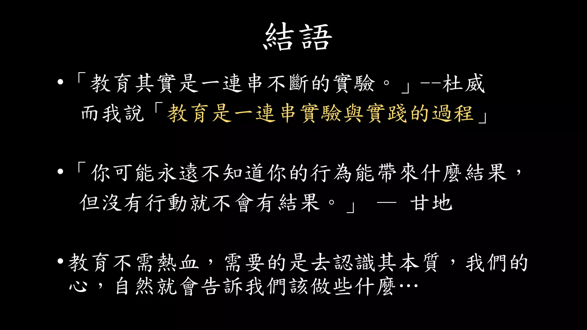 結語
•「教育其實是一連串不斷的實驗。」--杜威
而我說「教育是一連串實驗與實踐的過程」
•「你可能永遠不知道你的行為能帶來什麼結果，
但沒有行動就不會有結果。」 — 甘地
•教育不需熱血，需要的是去認識其本質，我們的
心，自然就會告訴我們該做些什麼…
 