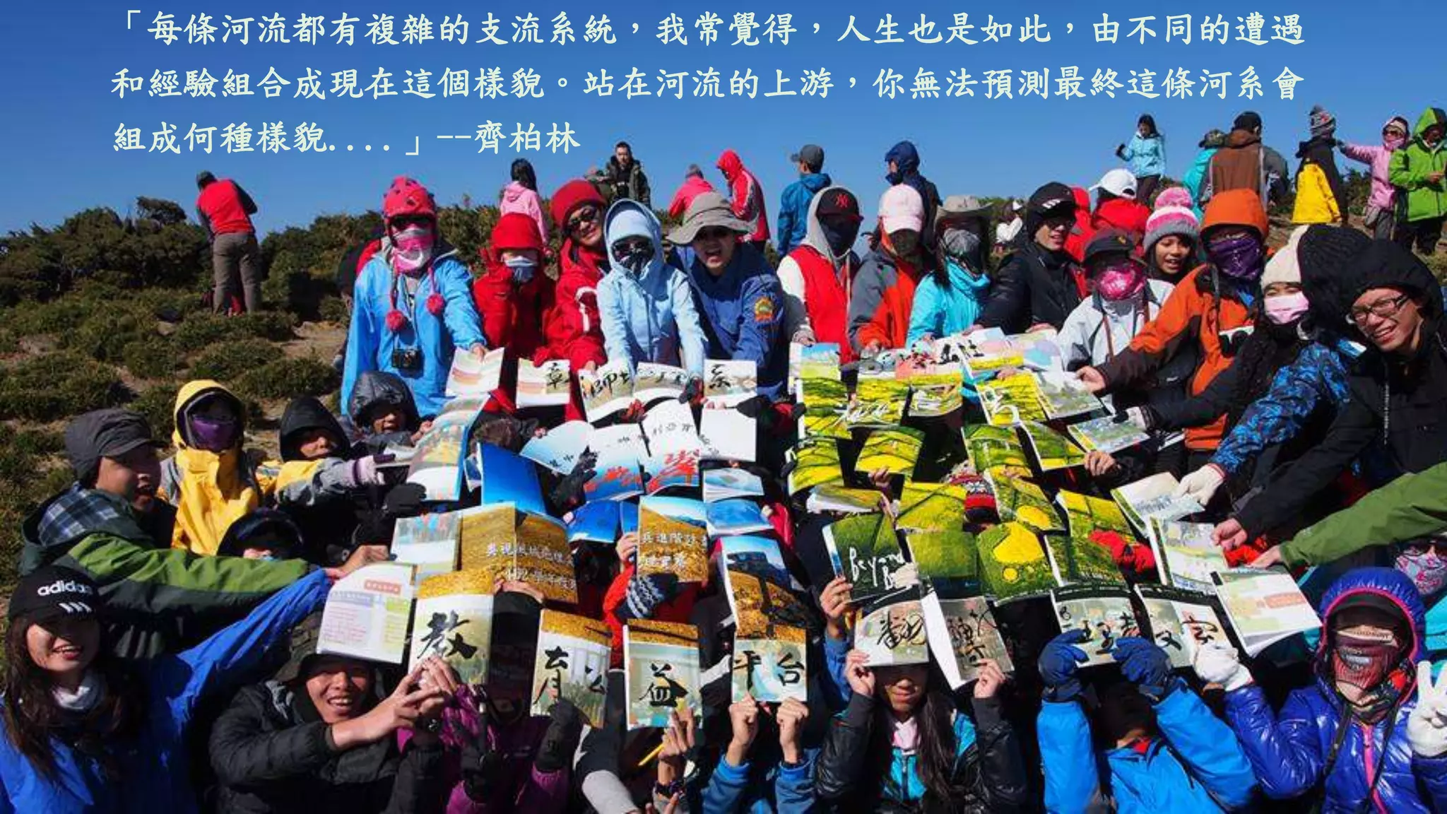 「每條河流都有複雜的支流系統，我常覺得，人生也是如此，由不同的遭遇
和經驗組合成現在這個樣貌。站在河流的上游，你無法預測最終這條河系會
組成何種樣貌....」--齊柏林
 