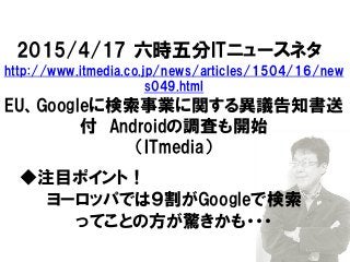 2015/4/17 六時五分ITニュースネタ
http://www.itmedia.co.jp/news/articles/1504/16/new
s049.html
EU、Googleに検索事業に関する異議告知書送
付 Androidの調査も開始
（ITmedia）
◆注目ポイント！
ヨーロッパでは９割がGoogleで検索
ってことの方が驚きかも・・・
 