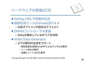 l Verilog HDLで回路を記述
l 論理合成ツールはVivado2014.4
Ø 合成オプションの設定はデフォルト
l DRAMコントローラの実装
Ø Xilinxが提供しているIPコアを利用
l Initial Data Generator
Ø 以下の数列の生成をサポート
﹣ 疑似乱数生成器Xorshift*によるランダムな数列
﹣ ソート済みの数列
﹣ 逆順にソートされた数列
ハードウェアの実装(2/2)
33
* George Marsaglia, Xorshift RNGs, Journal of Statistical Software 2003.
 