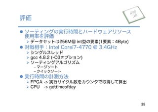 l  ソーティングの実行時間とハードウェアリソース
使用率を評価
Ø データセットは256M個 int型の要素(1要素：4Byte)
l  対戦相手：Intel Corei7-4770 @ 3.4GHz
Ø シングルスレッド
Ø gcc 4.8.2 (-O3オプション)
Ø ソーティングアルゴリズム
﹣ マージソート
﹣ クイックソート
l  実行時間の計測方法
Ø FPGA -> 実行サイクル数をカウンタで取得して算出
Ø CPU -> gettimeofday
評価
35
 