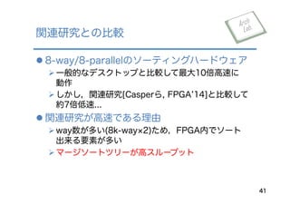 l 8-way/8-parallelのソーティングハードウェア
Ø 一般的なデスクトップと比較して最大10倍高速に
動作
Ø しかし，関連研究[Casperら, FPGA 14]と比較して
約7倍低速...
l 関連研究が高速である理由
Ø way数が多い(8k-way 2)ため，FPGA内でソート
出来る要素が多い
Ø マージソートツリーが高スループット
関連研究との比較
41
 