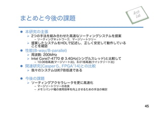 l  本研究の主張
Ø  2つの手法を組み合わせた高速なソーティングシステムを提案
﹣ ソーティングネットワーク，マージソートツリー
Ø  提案したシステムをHDLで記述し，正しく安定して動作している
ことを確認
l  性能(8-way/8-parallel)
Ø  周波数: 200MHz
Ø  Intel Corei7-4770 @ 3.4GHz(シングルスレッド)と比較して
﹣ 10.06倍高速(マージソート比)，8.01倍高速(クイックソート比)
l  関連研究[Casperら, FPGA 14]との比較
Ø  我々のシステムは約7倍低速である
l  今後の課題
Ø  ソーティングアクセラレータを更に高速化
﹣ マージソートツリーの改良
﹣ メモリバンド幅の使用効率を向上させるための手法の検討
まとめと今後の課題
45
 