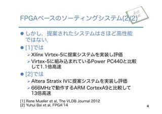 l しかし，提案されたシステムはさほど高性能
ではない．
l [1]では
Ø Xilinx Virtex-5に提案システムを実装し評価
Ø Virtex-5に組み込まれているPower PC440と比較
して1.1倍高速
l [2]では
Ø Altera Stratix IVに提案システムを実装し評価
Ø 666MHzで動作するARM CortexA9と比較して
13倍高速
FPGAベースのソーティングシステム(2/2)
4
[1] Rene Mueller et al, The VLDB Journal 2012
[2] Yuhui Bai et al, FPGA 14
 
