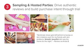 Sampling & Hosted Parties: Drive authentic
reviews and build purchase intent through trial
“Skintimate shave gels left behind no bumps or
skin irritations even for my friends with skin
problems. Smooth, beautiful skin was the
theme for the night.” – Review via Krista B.
@GoBCM
 