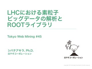 Copyright 2014 Shiroyagi Corporation. All rights reserved.
シバタアキラ, Ph.D.
LHCにおける素粒子 
ビッグデータの解析と
ROOTライブラリ
白ヤギコーポレーション
Tokyo Web Mining #45
 
